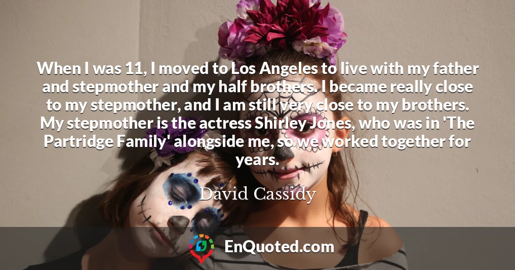 When I was 11, I moved to Los Angeles to live with my father and stepmother and my half brothers. I became really close to my stepmother, and I am still very close to my brothers. My stepmother is the actress Shirley Jones, who was in 'The Partridge Family' alongside me, so we worked together for years.
