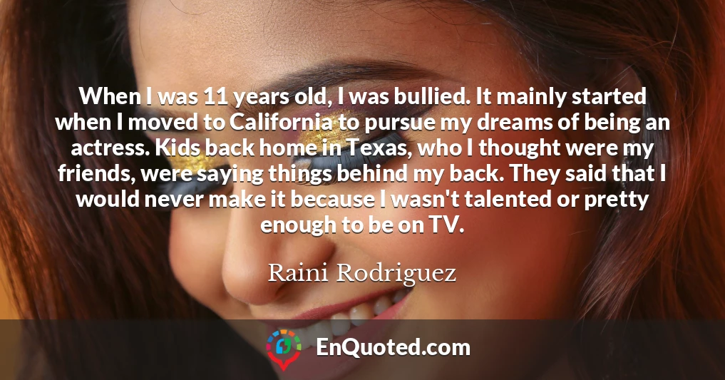 When I was 11 years old, I was bullied. It mainly started when I moved to California to pursue my dreams of being an actress. Kids back home in Texas, who I thought were my friends, were saying things behind my back. They said that I would never make it because I wasn't talented or pretty enough to be on TV.