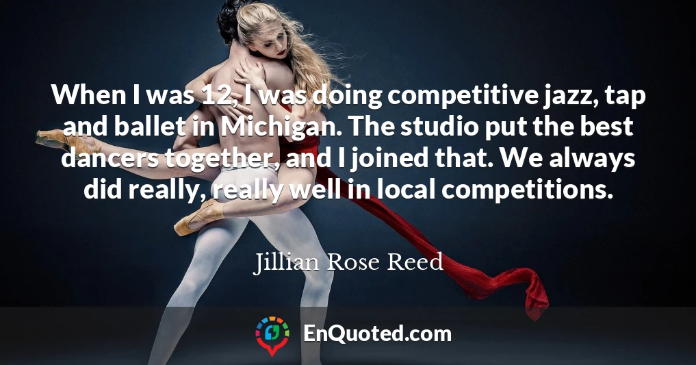 When I was 12, I was doing competitive jazz, tap and ballet in Michigan. The studio put the best dancers together, and I joined that. We always did really, really well in local competitions.