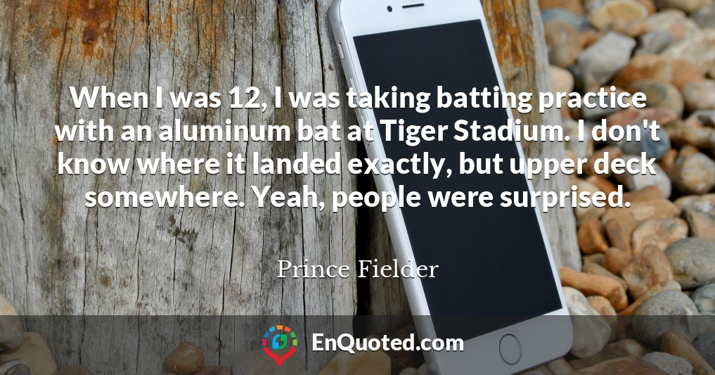 When I was 12, I was taking batting practice with an aluminum bat at Tiger Stadium. I don't know where it landed exactly, but upper deck somewhere. Yeah, people were surprised.