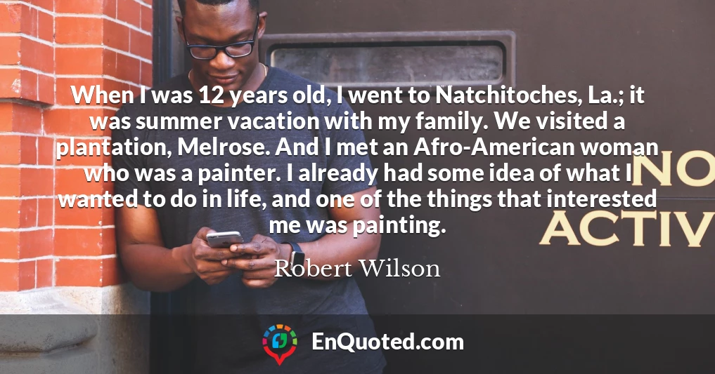 When I was 12 years old, I went to Natchitoches, La.; it was summer vacation with my family. We visited a plantation, Melrose. And I met an Afro-American woman who was a painter. I already had some idea of what I wanted to do in life, and one of the things that interested me was painting.