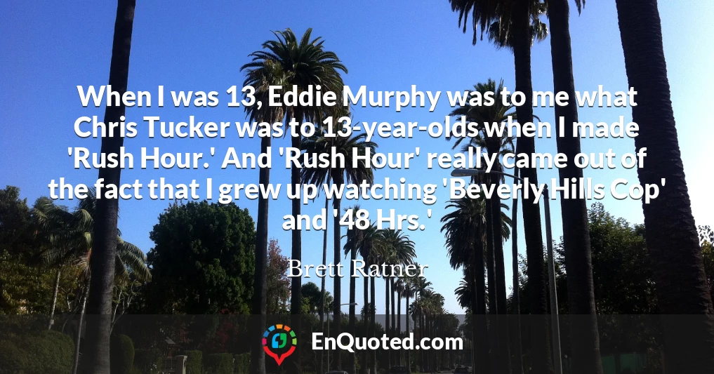 When I was 13, Eddie Murphy was to me what Chris Tucker was to 13-year-olds when I made 'Rush Hour.' And 'Rush Hour' really came out of the fact that I grew up watching 'Beverly Hills Cop' and '48 Hrs.'
