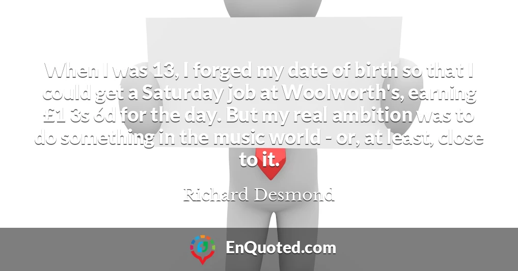 When I was 13, I forged my date of birth so that I could get a Saturday job at Woolworth's, earning £1 3s 6d for the day. But my real ambition was to do something in the music world - or, at least, close to it.