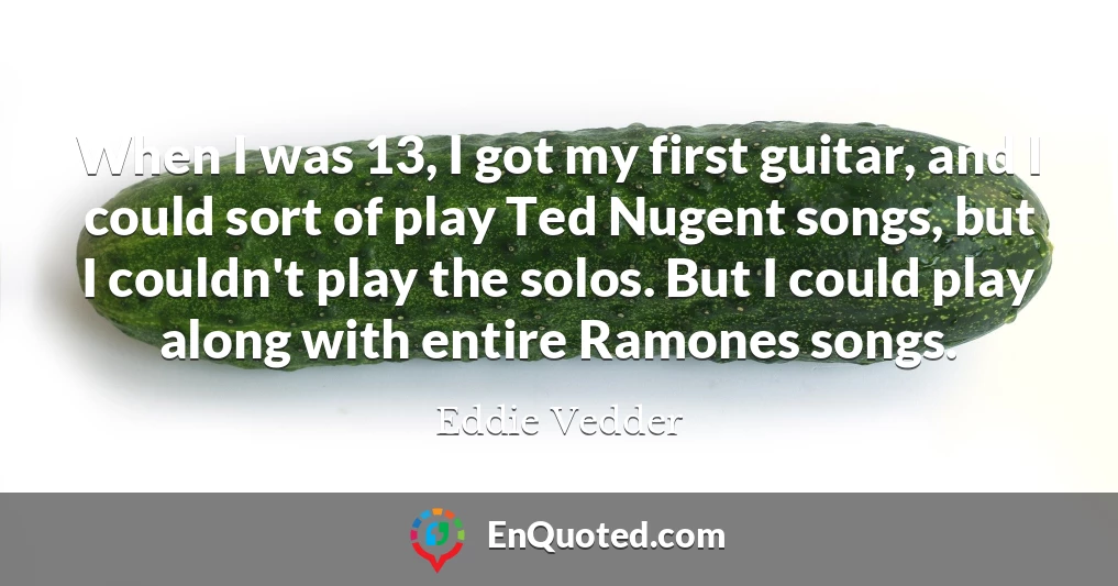 When I was 13, I got my first guitar, and I could sort of play Ted Nugent songs, but I couldn't play the solos. But I could play along with entire Ramones songs.