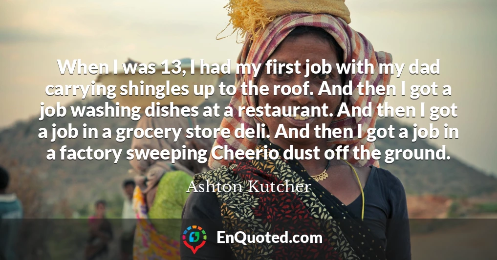 When I was 13, I had my first job with my dad carrying shingles up to the roof. And then I got a job washing dishes at a restaurant. And then I got a job in a grocery store deli. And then I got a job in a factory sweeping Cheerio dust off the ground.