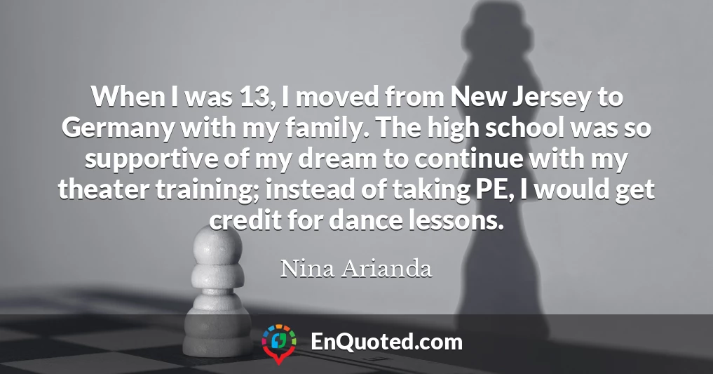 When I was 13, I moved from New Jersey to Germany with my family. The high school was so supportive of my dream to continue with my theater training; instead of taking PE, I would get credit for dance lessons.