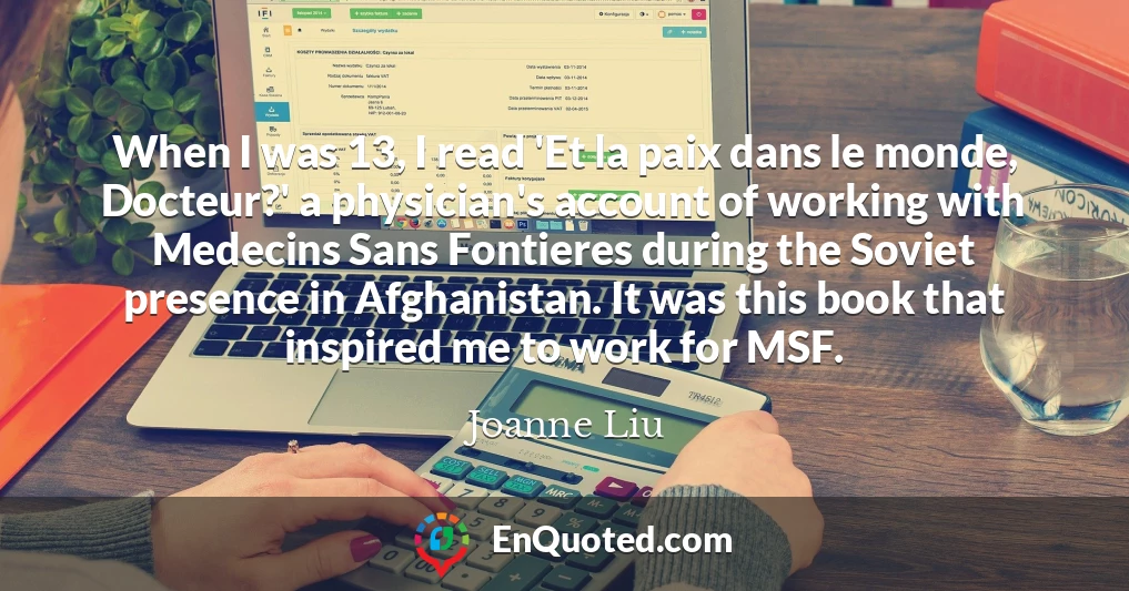 When I was 13, I read 'Et la paix dans le monde, Docteur?' a physician's account of working with Medecins Sans Fontieres during the Soviet presence in Afghanistan. It was this book that inspired me to work for MSF.