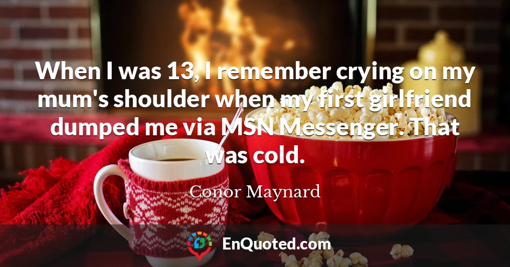 When I was 13, I remember crying on my mum's shoulder when my first girlfriend dumped me via MSN Messenger. That was cold.