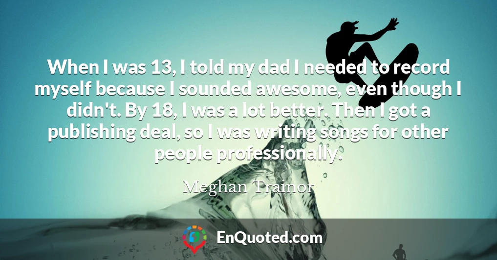 When I was 13, I told my dad I needed to record myself because I sounded awesome, even though I didn't. By 18, I was a lot better. Then I got a publishing deal, so I was writing songs for other people professionally.