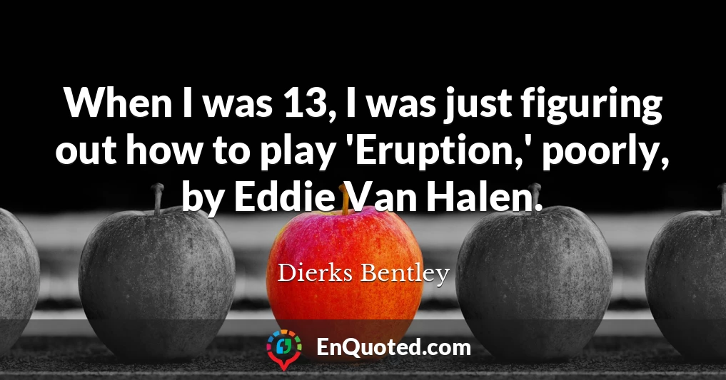 When I was 13, I was just figuring out how to play 'Eruption,' poorly, by Eddie Van Halen.