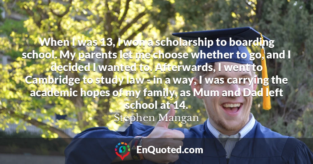 When I was 13, I won a scholarship to boarding school. My parents let me choose whether to go, and I decided I wanted to. Afterwards, I went to Cambridge to study law - in a way, I was carrying the academic hopes of my family, as Mum and Dad left school at 14.