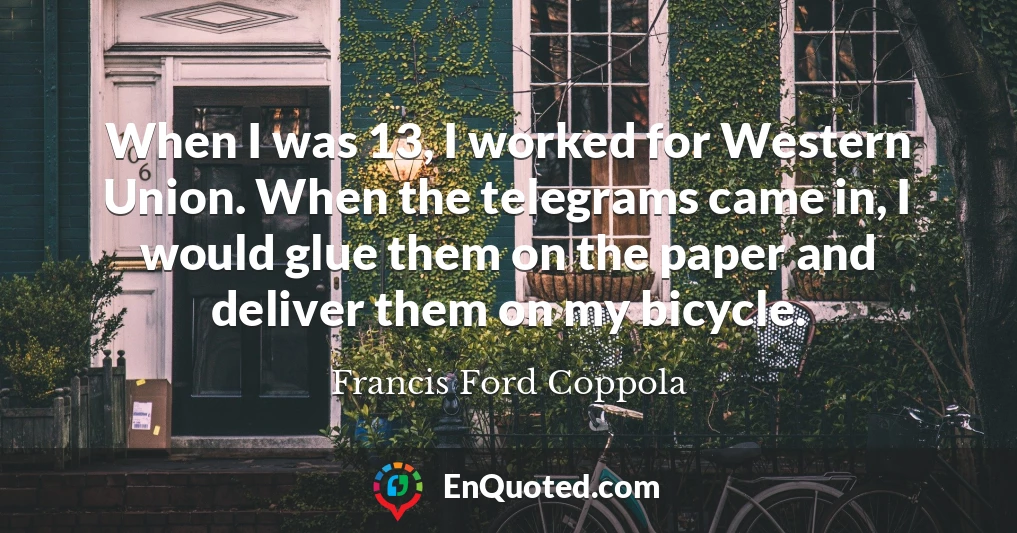 When I was 13, I worked for Western Union. When the telegrams came in, I would glue them on the paper and deliver them on my bicycle.