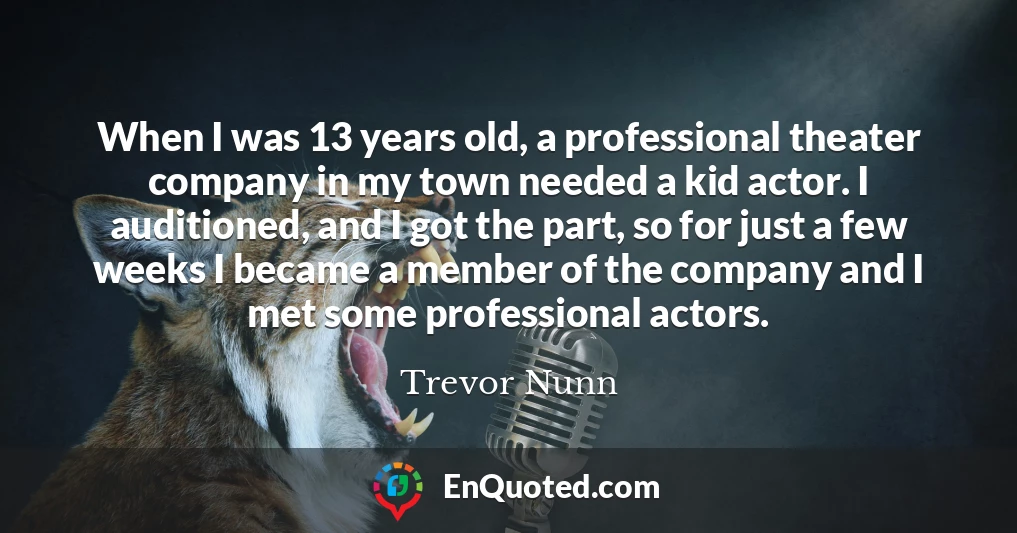 When I was 13 years old, a professional theater company in my town needed a kid actor. I auditioned, and I got the part, so for just a few weeks I became a member of the company and I met some professional actors.