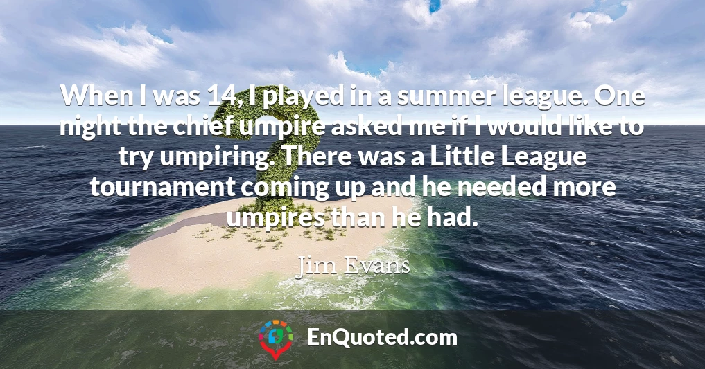 When I was 14, I played in a summer league. One night the chief umpire asked me if I would like to try umpiring. There was a Little League tournament coming up and he needed more umpires than he had.