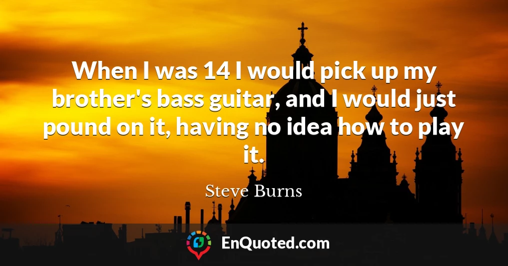 When I was 14 I would pick up my brother's bass guitar, and I would just pound on it, having no idea how to play it.