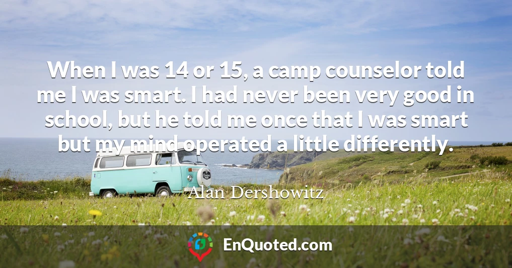 When I was 14 or 15, a camp counselor told me I was smart. I had never been very good in school, but he told me once that I was smart but my mind operated a little differently.