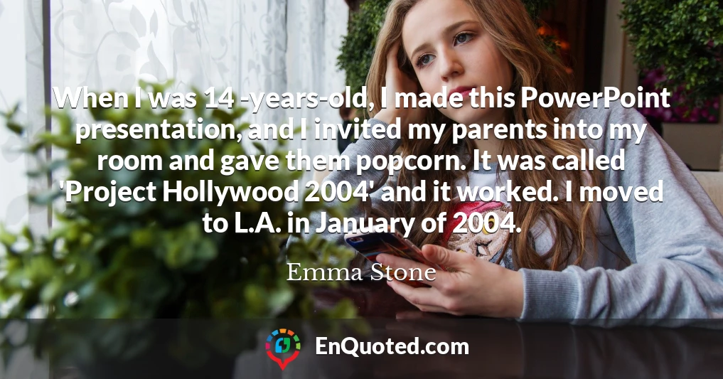 When I was 14 -years-old, I made this PowerPoint presentation, and I invited my parents into my room and gave them popcorn. It was called 'Project Hollywood 2004' and it worked. I moved to L.A. in January of 2004.