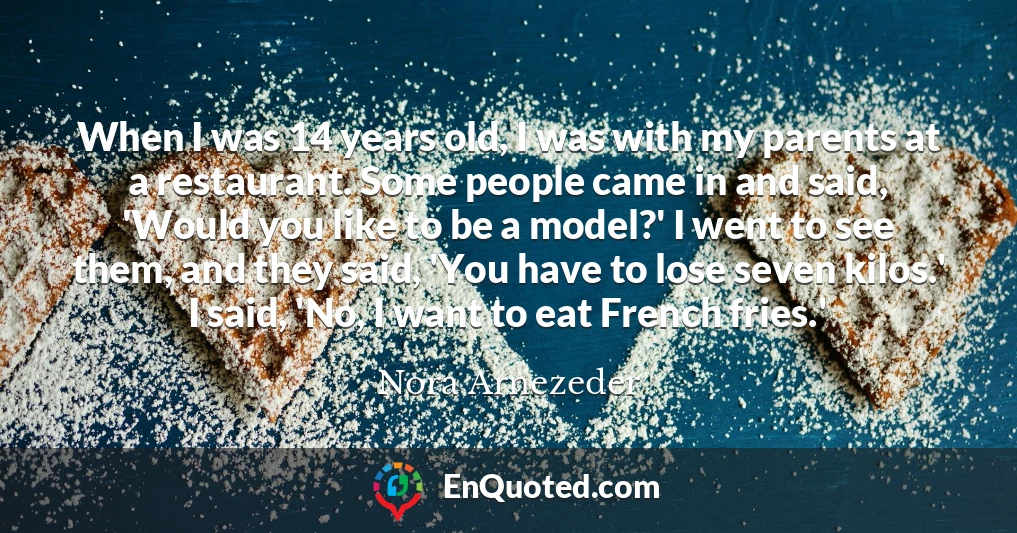 When I was 14 years old, I was with my parents at a restaurant. Some people came in and said, 'Would you like to be a model?' I went to see them, and they said, 'You have to lose seven kilos.' I said, 'No, I want to eat French fries.'