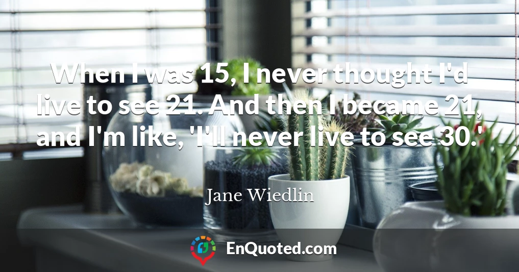 When I was 15, I never thought I'd live to see 21. And then I became 21, and I'm like, 'I'll never live to see 30.'