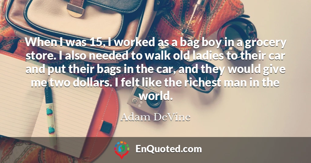 When I was 15, I worked as a bag boy in a grocery store. I also needed to walk old ladies to their car and put their bags in the car, and they would give me two dollars. I felt like the richest man in the world.