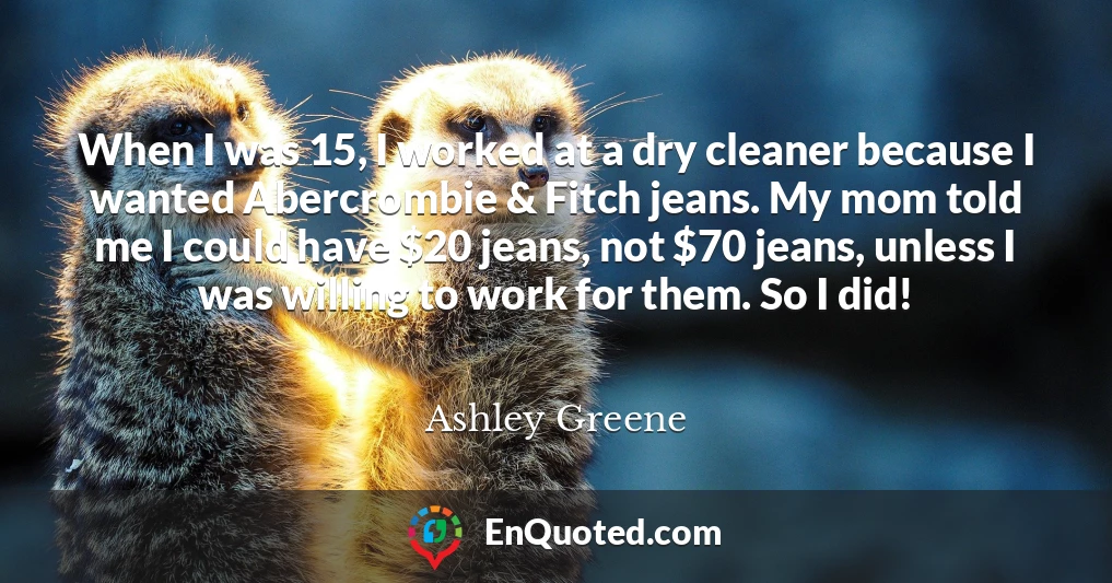 When I was 15, I worked at a dry cleaner because I wanted Abercrombie & Fitch jeans. My mom told me I could have $20 jeans, not $70 jeans, unless I was willing to work for them. So I did!