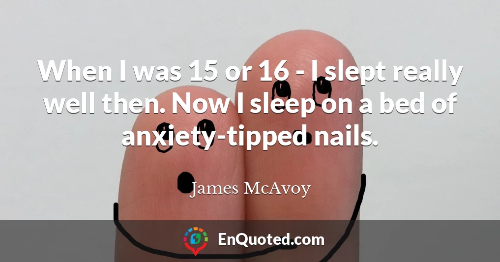 When I was 15 or 16 - I slept really well then. Now I sleep on a bed of anxiety-tipped nails.