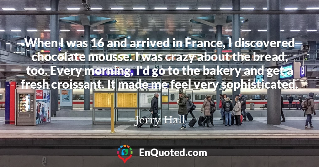 When I was 16 and arrived in France, I discovered chocolate mousse. I was crazy about the bread, too. Every morning, I'd go to the bakery and get a fresh croissant. It made me feel very sophisticated.