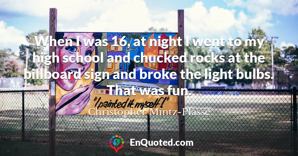 When I was 16, at night I went to my high school and chucked rocks at the billboard sign and broke the light bulbs. That was fun.