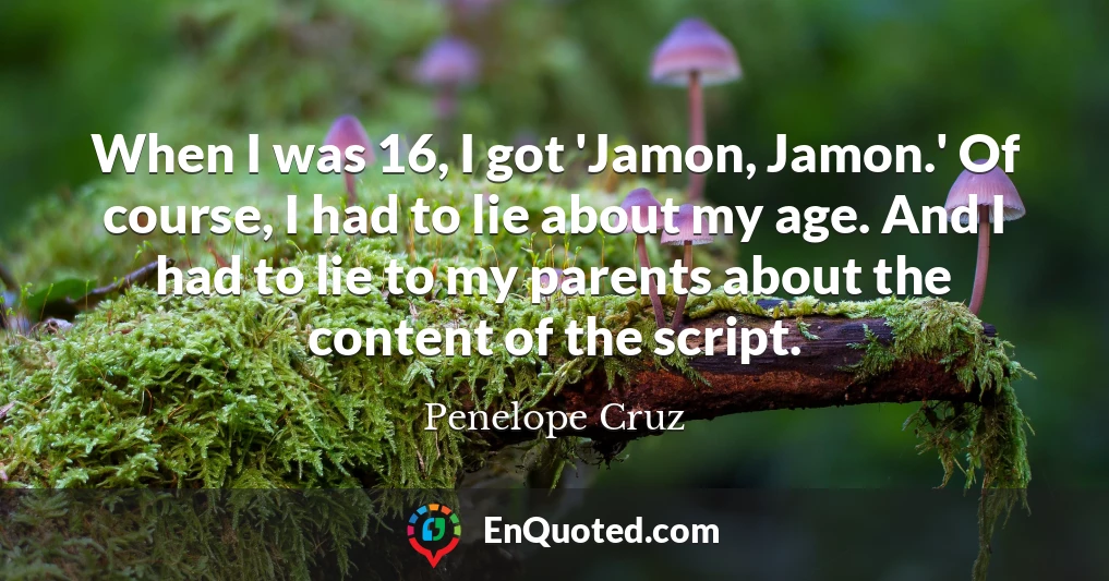 When I was 16, I got 'Jamon, Jamon.' Of course, I had to lie about my age. And I had to lie to my parents about the content of the script.