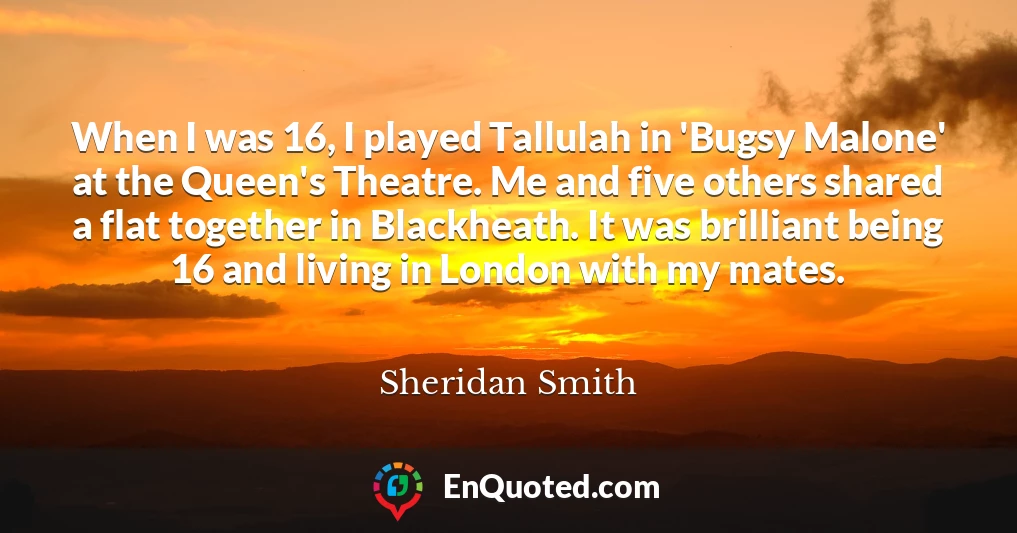 When I was 16, I played Tallulah in 'Bugsy Malone' at the Queen's Theatre. Me and five others shared a flat together in Blackheath. It was brilliant being 16 and living in London with my mates.