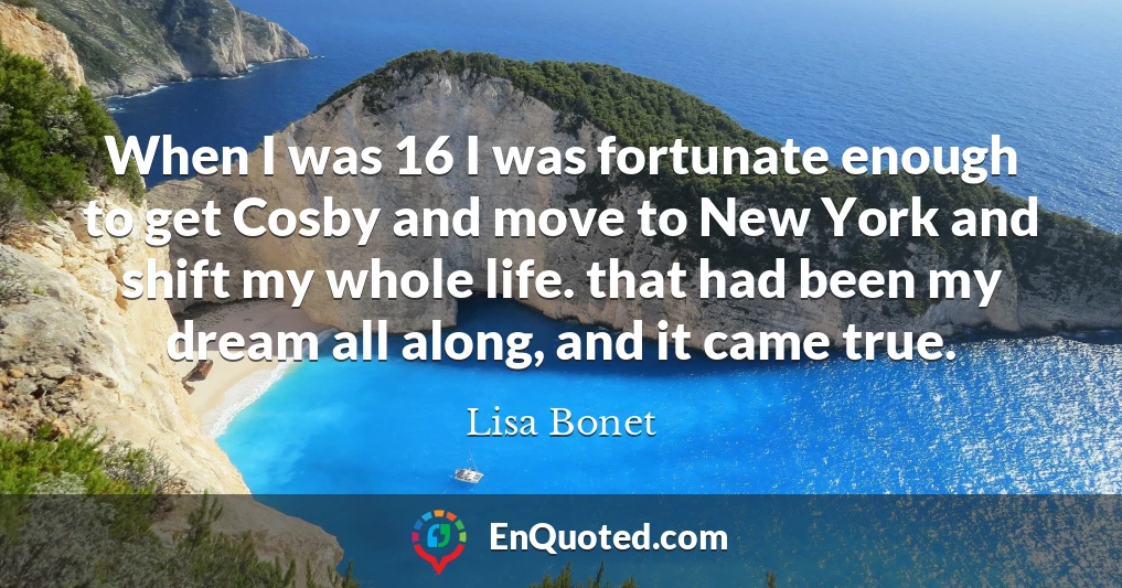 When I was 16 I was fortunate enough to get Cosby and move to New York and shift my whole life. that had been my dream all along, and it came true.