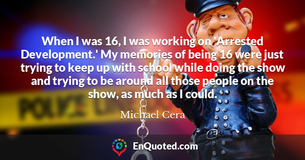 When I was 16, I was working on 'Arrested Development.' My memories of being 16 were just trying to keep up with school while doing the show and trying to be around all those people on the show, as much as I could.