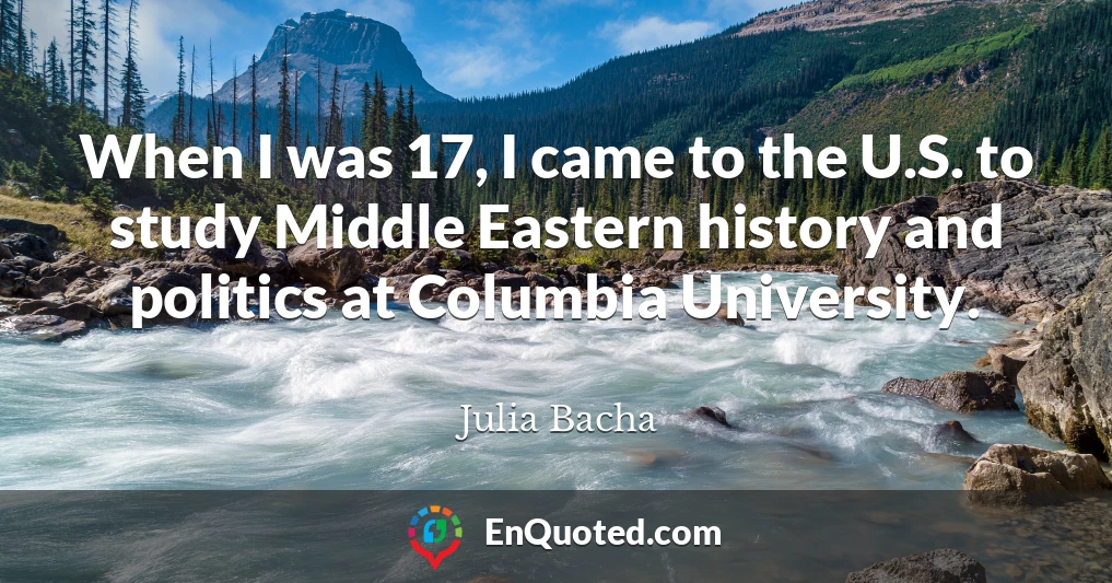When I was 17, I came to the U.S. to study Middle Eastern history and politics at Columbia University.