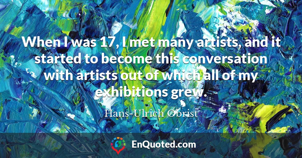 When I was 17, I met many artists, and it started to become this conversation with artists out of which all of my exhibitions grew.