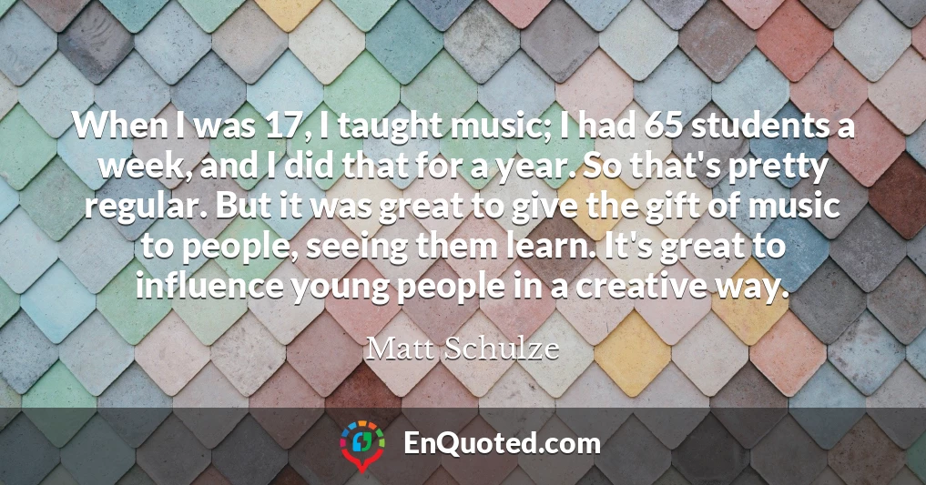 When I was 17, I taught music; I had 65 students a week, and I did that for a year. So that's pretty regular. But it was great to give the gift of music to people, seeing them learn. It's great to influence young people in a creative way.