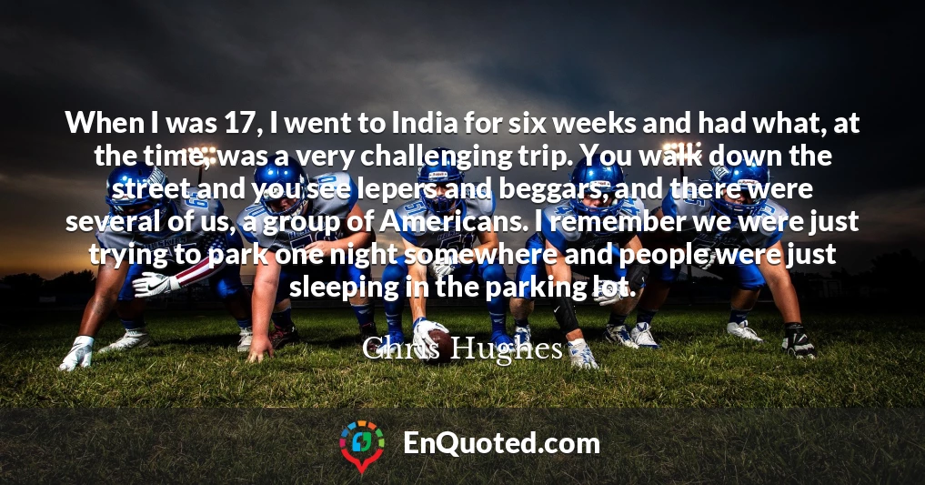 When I was 17, I went to India for six weeks and had what, at the time, was a very challenging trip. You walk down the street and you see lepers and beggars, and there were several of us, a group of Americans. I remember we were just trying to park one night somewhere and people were just sleeping in the parking lot.