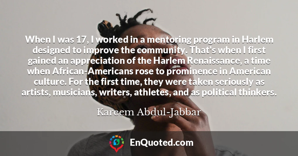 When I was 17, I worked in a mentoring program in Harlem designed to improve the community. That's when I first gained an appreciation of the Harlem Renaissance, a time when African-Americans rose to prominence in American culture. For the first time, they were taken seriously as artists, musicians, writers, athletes, and as political thinkers.