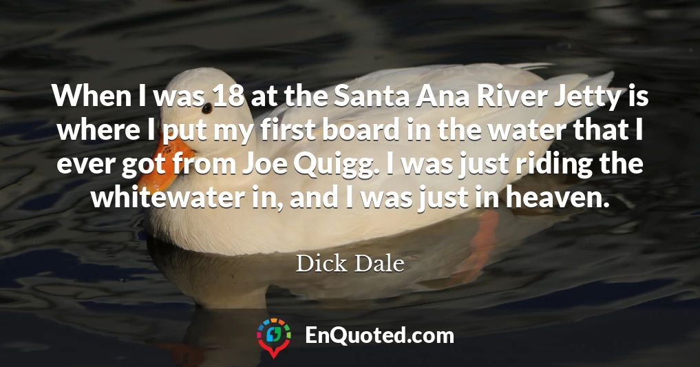 When I was 18 at the Santa Ana River Jetty is where I put my first board in the water that I ever got from Joe Quigg. I was just riding the whitewater in, and I was just in heaven.