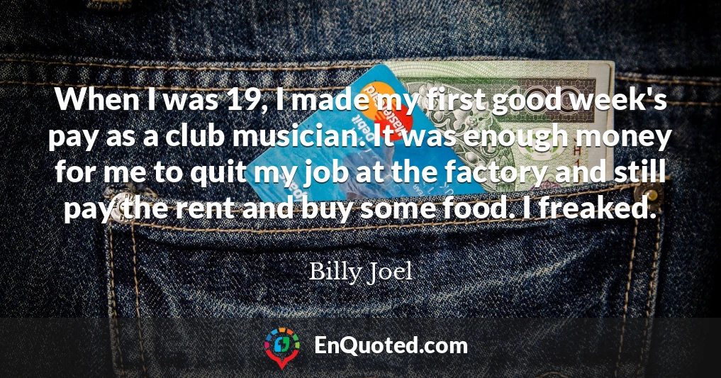 When I was 19, I made my first good week's pay as a club musician. It was enough money for me to quit my job at the factory and still pay the rent and buy some food. I freaked.