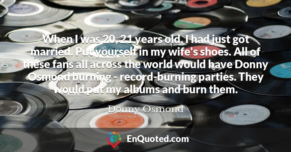 When I was 20, 21 years old, I had just got married. Put yourself in my wife's shoes. All of these fans all across the world would have Donny Osmond burning - record-burning parties. They would put my albums and burn them.