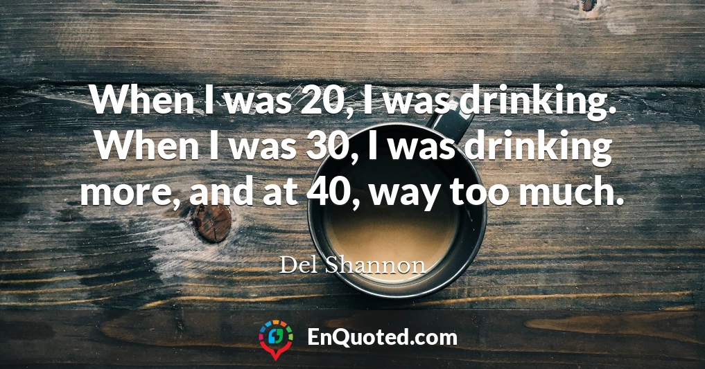 When I was 20, I was drinking. When I was 30, I was drinking more, and at 40, way too much.