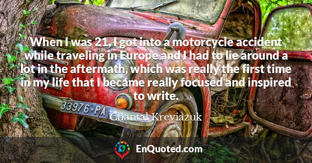 When I was 21, I got into a motorcycle accident while traveling in Europe and I had to lie around a lot in the aftermath, which was really the first time in my life that I became really focused and inspired to write.
