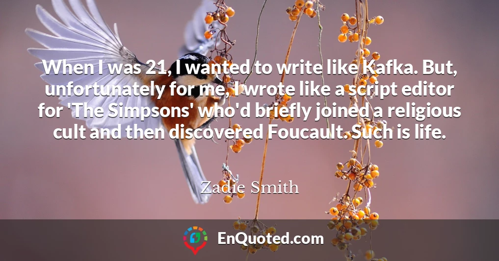 When I was 21, I wanted to write like Kafka. But, unfortunately for me, I wrote like a script editor for 'The Simpsons' who'd briefly joined a religious cult and then discovered Foucault. Such is life.