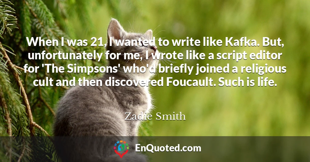 When I was 21, I wanted to write like Kafka. But, unfortunately for me, I wrote like a script editor for 'The Simpsons' who'd briefly joined a religious cult and then discovered Foucault. Such is life.