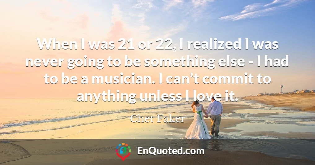 When I was 21 or 22, I realized I was never going to be something else - I had to be a musician. I can't commit to anything unless I love it.