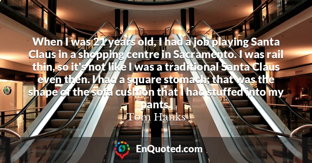 When I was 21 years old, I had a job playing Santa Claus in a shopping centre in Sacramento. I was rail thin, so it's not like I was a traditional Santa Claus even then. I had a square stomach; that was the shape of the sofa cushion that I had stuffed into my pants.