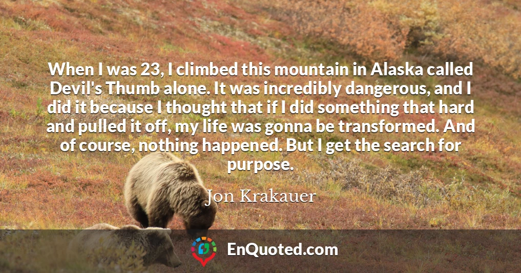 When I was 23, I climbed this mountain in Alaska called Devil's Thumb alone. It was incredibly dangerous, and I did it because I thought that if I did something that hard and pulled it off, my life was gonna be transformed. And of course, nothing happened. But I get the search for purpose.