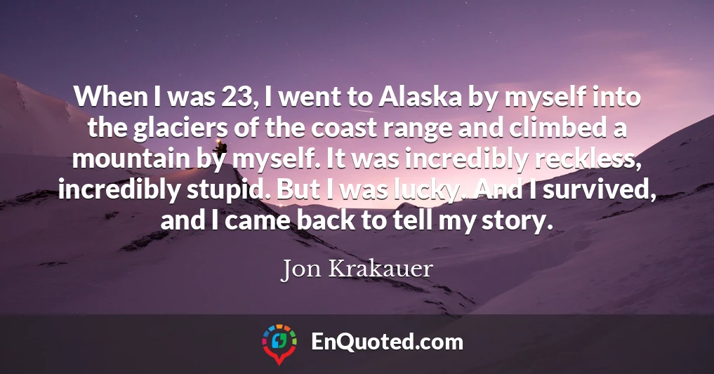 When I was 23, I went to Alaska by myself into the glaciers of the coast range and climbed a mountain by myself. It was incredibly reckless, incredibly stupid. But I was lucky. And I survived, and I came back to tell my story.