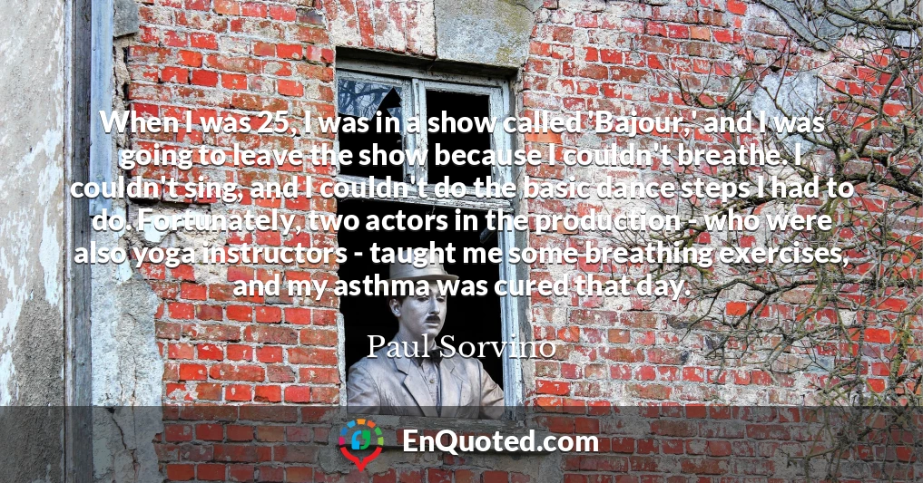 When I was 25, I was in a show called 'Bajour,' and I was going to leave the show because I couldn't breathe. I couldn't sing, and I couldn't do the basic dance steps I had to do. Fortunately, two actors in the production - who were also yoga instructors - taught me some breathing exercises, and my asthma was cured that day.