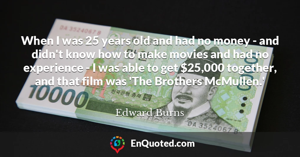 When I was 25 years old and had no money - and didn't know how to make movies and had no experience - I was able to get $25,000 together, and that film was 'The Brothers McMullen.'